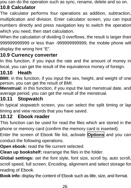 26 you can do the operation such as sync, rename, delete and so on. 10.8 Calculator The calculator performs four operations as addition, subtraction, multiplication and division. Enter calculator screen, you can input numbers directly and press navigation key to switch the operation which you need, then start calculation.   When the calculation of dividing 0 overflows, the result is larger than 999999999999 or less than -999999999999, the mobile phone will display the wrong hint “E”. 10.9 Currency converter In this function, if you input the rate and the amount of money in local, you can get the result of the equivalence money of foreign. 10.10 Heath BMI: in this function, if you input the sex, height, and weight of one person, you can get the result of BMI. Menstrual: in this function, if you input the last menstrual date, and average period, you can get the result of the menstrual. 10.11 Stopwatch In typical stopwatch screen, you can select the split timing or lap timing and view records that you have saved. 10.12 Ebook reader This function can be used for read the files which are stored in the phone or memory card (confirm the memory card is inserted). Enter the screen of Ebook file list, activate Options and you can conduct the following operations. Open ebook: read the file current selected. Clean up bookshelf: rearrange the files in the folder. Global settings: set the font style, font size, scroll by, auto scroll, scroll speed, full screen, Encoding, alignment and select storage for reading of Ebook. Book info: display the content of Ebook such as title, size, and format. 