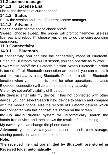 28 11.2 License manager 14.1.1 License List List all the licenses of current phone. 14.1.2 Status Show the version and time of current license manager. 14.1.3 Advance Space check: set the space check on/off. Sweep:  choose sweep, the phone will prompt “Remove useless licenses and reboot?”, choose yes or no to do the corresponding operations. 11.3 Connectivity 14.3.1 Bluetooth In connectivity, you can find the connectivity mode of Bluetooth. Enter into Bluetooth menu list screen, you can operate as follows: Power: turn on/off the Bluetooth function. When Bluetooth function is turned off, all Bluetooth connection are ended, you can transmit and receive data by using Bluetooth. Please turn off the Bluetooth function when your phone is used for other operations, because Bluetooth connection will consume the battery capacity. Visibility: set on/off visibility of Bluetooth. My device: enter into my device, if has not connected with other device, you can select Search new device to search and compare with the mobile phone, else the records of Bluetooth devices which has connected with this handset are shown on the screen. Inquiry audio device: system will automatically search the hands-free device, and then shows the results after searching. My name: you can change the phone name. Advanced: you can view my address, set the audio path, storage, sharing permission and remote control. Note: The received file that transmitted by Bluetooth are stored in Received folder automatically. 