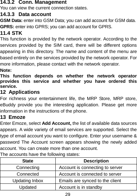 29 14.3.2 Conn. Management You can view the current connection states. 14.3.3 Data account GSM Data: enter into GSM Data; you can add account for GSM data. GPRS: enter into GPRS; you can add account for GPRS. 11.4 STK This function is provided by the network operator. According to the services provided by the SIM card, there will be different options appearing in this directory. The name and content of the menu are based entirely on the services provided by the network operator. For more information, please contact with the network operator. Note:  This function depends on whether the network operator provides this service and whether you have ordered this service. 12  Applications For richness your entertainment life, the MRP Store, MRP store, eBuddy provide you the interesting application. Please get more information in the instructions of the phone. 13  Emoze Enter Emoze, select Add Account, the list of available data sources appears. A wide variety of email services are supported. Select the type of email account you want to configure. Enter your username &amp; password The Account screen appears showing the newly added account. You can create more than one account. The accounts have the following states: State Description Connecting  Account is connecting to server Connected  Account is connected to server Updating Inbox  Emails are synced to the client Updated  Account is in standby 