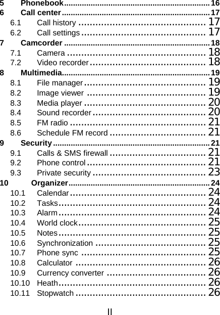 II 5 Phonebook..................................................................16 6 Call center...................................................................17 6.1 Call history ............................................. 17 6.2 Call settings............................................17 7 Camcorder ..................................................................18 7.1 Camera ................................................. 18 7.2 Video recorder.........................................18 8 Multimedia...................................................................19 8.1 File manager........................................... 19 8.2 Image viewer ..........................................19 8.3 Media player ...........................................20 8.4 Sound recorder........................................20 8.5 FM radio................................................21 8.6 Schedule FM record..................................21 9 Security.......................................................................21 9.1 Calls &amp; SMS firewall .................................. 21 9.2 Phone control.......................................... 21 9.3 Private security ........................................ 23 10 Organizer................................................................24 10.1 Calendar................................................24 10.2 Tasks.................................................... 24 10.3 Alarm.................................................... 24 10.4 World clock.............................................25 10.5 Notes.................................................... 25 10.6 Synchronization .......................................25 10.7 Phone sync ............................................25 10.8 Calculator ..............................................26 10.9 Currency converter ................................... 26 10.10 Heath....................................................26 10.11 Stopwatch ..............................................26 