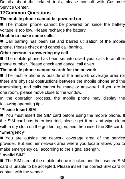 36 Details about the related tools, please consult with Customer Service Center. 17 Common Questions The mobile phone cannot be powered on  The mobile phone cannot be powered on since the battery voltage is too low. Please recharge the battery. Unable to make some calls  Call barring has been set and barred utilization of the mobile phone. Please check and cancel call barring. Other person is answering my call   The mobile phone has been set into divert your calls to another phone number. Please check and cancel call divert. The mobile phone cannot search for the network  The mobile phone is outside of the network coverage area (or there are physical obstructions between the mobile phone and the transmitter), and calls cannot be made or answered. If you are in one room, please move close to the window. In the operation process, the mobile phone may display the following operating tips: “Please Insert SIM”   You must insert the SIM card before using the mobile phone. If the SIM card has been inserted, please get it out and wipe clean with a dry cloth on the golden region, and then insert the SIM card. “Emergency”  You are outside the network coverage area of the service provider. But another network area where you locate allows you to make emergency call according to the signal strength. “Invalid SIM”   The SIM card of the mobile phone is locked and the inserted SIM card is unable to be accepted. Please insert the correct SIM card or contact with the vendor. 