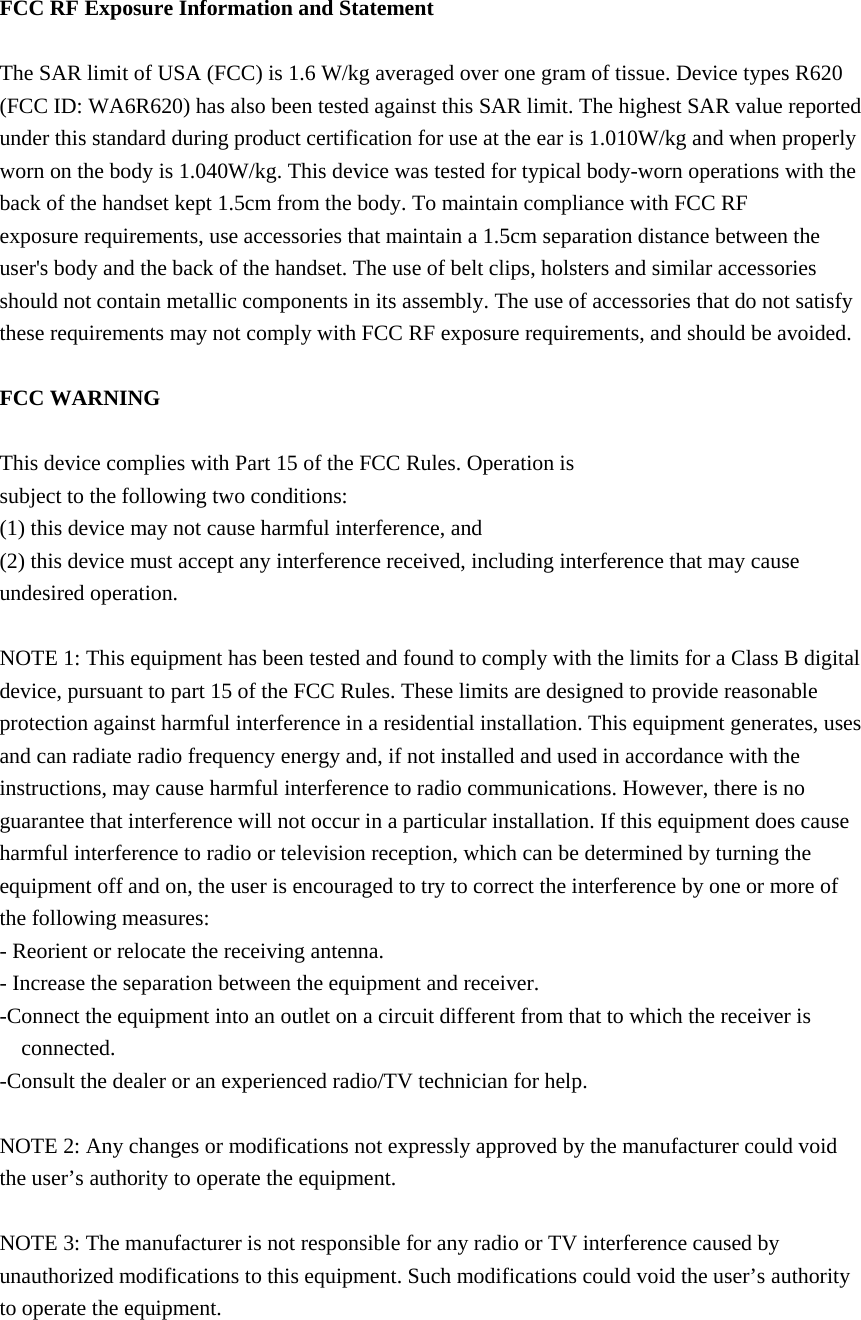  FCC RF Exposure Information and Statement  The SAR limit of USA (FCC) is 1.6 W/kg averaged over one gram of tissue. Device types R620 (FCC ID: WA6R620) has also been tested against this SAR limit. The highest SAR value reported under this standard during product certification for use at the ear is 1.010W/kg and when properly worn on the body is 1.040W/kg. This device was tested for typical body-worn operations with the back of the handset kept 1.5cm from the body. To maintain compliance with FCC RF exposure requirements, use accessories that maintain a 1.5cm separation distance between the user&apos;s body and the back of the handset. The use of belt clips, holsters and similar accessories should not contain metallic components in its assembly. The use of accessories that do not satisfy these requirements may not comply with FCC RF exposure requirements, and should be avoided.  FCC WARNING  This device complies with Part 15 of the FCC Rules. Operation is subject to the following two conditions: (1) this device may not cause harmful interference, and (2) this device must accept any interference received, including interference that may cause undesired operation.  NOTE 1: This equipment has been tested and found to comply with the limits for a Class B digital device, pursuant to part 15 of the FCC Rules. These limits are designed to provide reasonable protection against harmful interference in a residential installation. This equipment generates, uses and can radiate radio frequency energy and, if not installed and used in accordance with the instructions, may cause harmful interference to radio communications. However, there is no guarantee that interference will not occur in a particular installation. If this equipment does cause harmful interference to radio or television reception, which can be determined by turning the equipment off and on, the user is encouraged to try to correct the interference by one or more of the following measures: - Reorient or relocate the receiving antenna. - Increase the separation between the equipment and receiver. -Connect the equipment into an outlet on a circuit different from that to which the receiver is connected. -Consult the dealer or an experienced radio/TV technician for help.  NOTE 2: Any changes or modifications not expressly approved by the manufacturer could void the user’s authority to operate the equipment.  NOTE 3: The manufacturer is not responsible for any radio or TV interference caused by unauthorized modifications to this equipment. Such modifications could void the user’s authority to operate the equipment.  