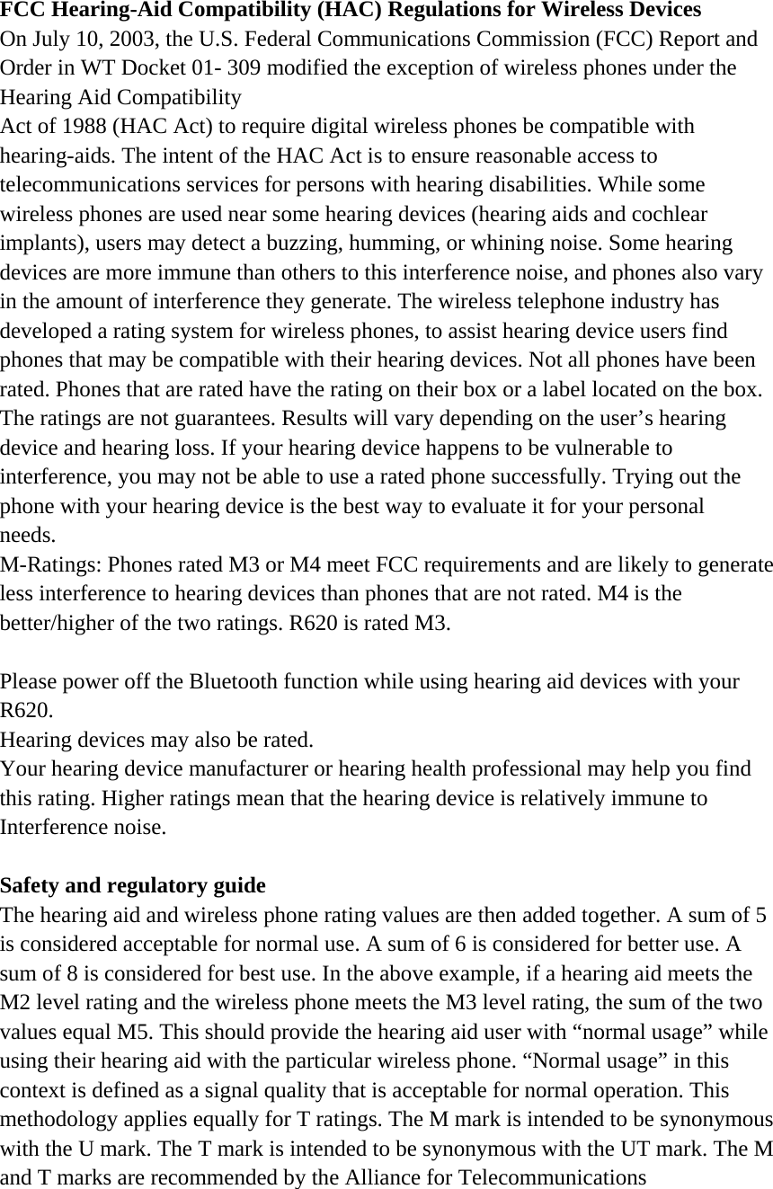  FCC Hearing-Aid Compatibility (HAC) Regulations for Wireless Devices On July 10, 2003, the U.S. Federal Communications Commission (FCC) Report and Order in WT Docket 01- 309 modified the exception of wireless phones under the Hearing Aid Compatibility Act of 1988 (HAC Act) to require digital wireless phones be compatible with hearing-aids. The intent of the HAC Act is to ensure reasonable access to telecommunications services for persons with hearing disabilities. While some wireless phones are used near some hearing devices (hearing aids and cochlear implants), users may detect a buzzing, humming, or whining noise. Some hearing devices are more immune than others to this interference noise, and phones also vary in the amount of interference they generate. The wireless telephone industry has developed a rating system for wireless phones, to assist hearing device users find phones that may be compatible with their hearing devices. Not all phones have been rated. Phones that are rated have the rating on their box or a label located on the box. The ratings are not guarantees. Results will vary depending on the user’s hearing device and hearing loss. If your hearing device happens to be vulnerable to interference, you may not be able to use a rated phone successfully. Trying out the phone with your hearing device is the best way to evaluate it for your personal needs. M-Ratings: Phones rated M3 or M4 meet FCC requirements and are likely to generate less interference to hearing devices than phones that are not rated. M4 is the better/higher of the two ratings. R620 is rated M3.  Please power off the Bluetooth function while using hearing aid devices with your R620. Hearing devices may also be rated. Your hearing device manufacturer or hearing health professional may help you find this rating. Higher ratings mean that the hearing device is relatively immune to Interference noise.  Safety and regulatory guide The hearing aid and wireless phone rating values are then added together. A sum of 5 is considered acceptable for normal use. A sum of 6 is considered for better use. A sum of 8 is considered for best use. In the above example, if a hearing aid meets the M2 level rating and the wireless phone meets the M3 level rating, the sum of the two values equal M5. This should provide the hearing aid user with “normal usage” while using their hearing aid with the particular wireless phone. “Normal usage” in this context is defined as a signal quality that is acceptable for normal operation. This methodology applies equally for T ratings. The M mark is intended to be synonymous with the U mark. The T mark is intended to be synonymous with the UT mark. The M and T marks are recommended by the Alliance for Telecommunications 