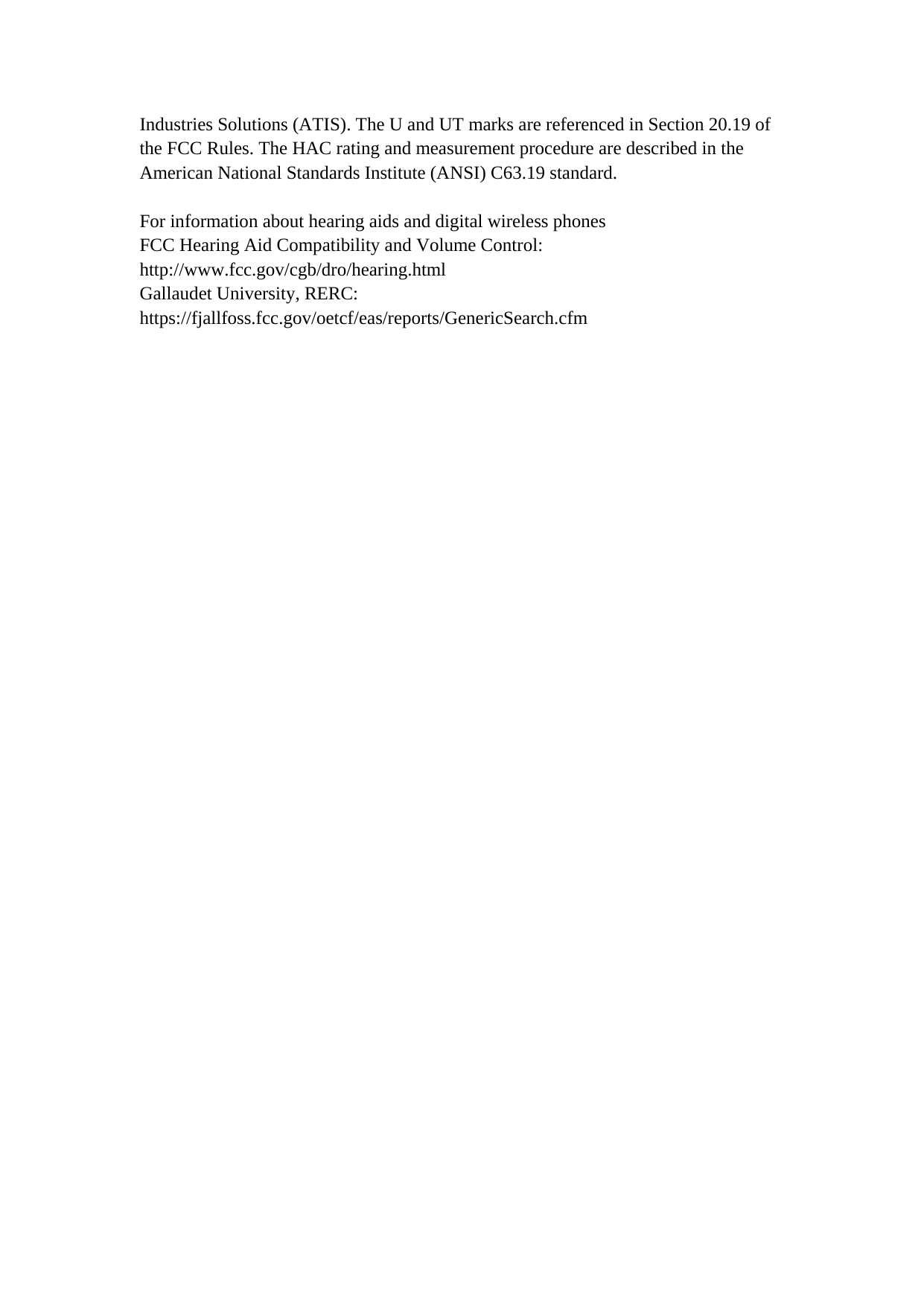 Industries Solutions (ATIS). The U and UT marks are referenced in Section 20.19 of the FCC Rules. The HAC rating and measurement procedure are described in the American National Standards Institute (ANSI) C63.19 standard.  For information about hearing aids and digital wireless phones FCC Hearing Aid Compatibility and Volume Control: http://www.fcc.gov/cgb/dro/hearing.html Gallaudet University, RERC: https://fjallfoss.fcc.gov/oetcf/eas/reports/GenericSearch.cfm     