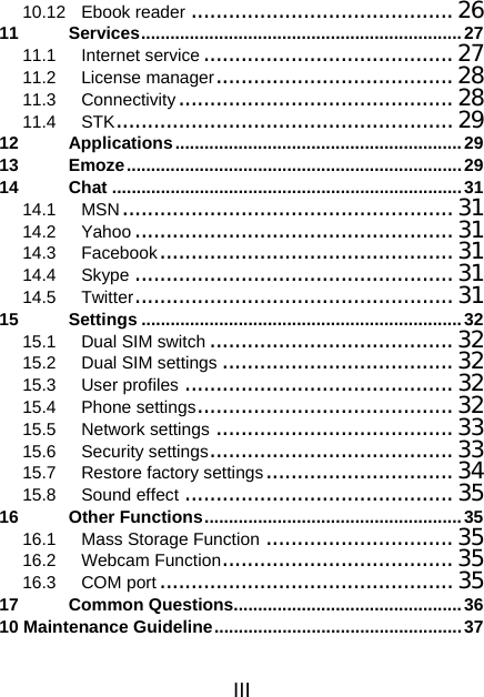 III 10.12 Ebook reader .......................................... 26 11 Services..................................................................27 11.1 Internet service........................................27 11.2 License manager......................................28 11.3 Connectivity............................................28 11.4 STK...................................................... 29 12 Applications...........................................................29 13 Emoze.....................................................................29 14 Chat ........................................................................31 14.1 MSN.....................................................31 14.2 Yahoo ...................................................31 14.3 Facebook...............................................31 14.4 Skype ...................................................31 14.5 Twitter................................................... 31 15 Settings ..................................................................32 15.1 Dual SIM switch .......................................32 15.2 Dual SIM settings .....................................32 15.3 User profiles ........................................... 32 15.4 Phone settings......................................... 32 15.5 Network settings ...................................... 33 15.6 Security settings....................................... 33 15.7 Restore factory settings..............................34 15.8 Sound effect ........................................... 35 16 Other Functions.....................................................35 16.1 Mass Storage Function ..............................35 16.2 Webcam Function.....................................35 16.3 COM port............................................... 35 17 Common Questions...............................................36 10 Maintenance Guideline...................................................37 