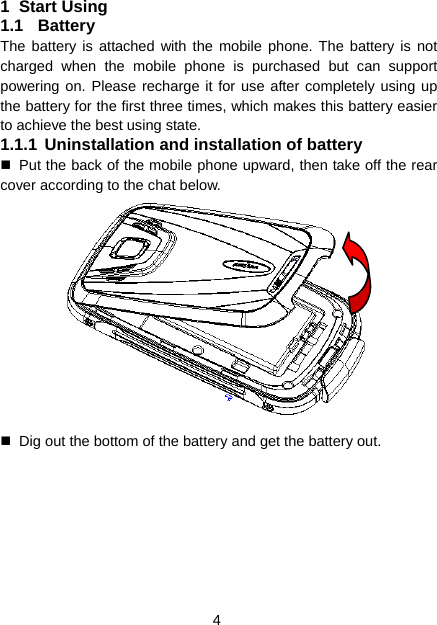 4 1 Start Using 1.1 Battery The battery is attached with the mobile phone. The battery is not charged when the mobile phone is purchased but can support powering on. Please recharge it for use after completely using up the battery for the first three times, which makes this battery easier to achieve the best using state. 1.1.1 Uninstallation and installation of battery   Put the back of the mobile phone upward, then take off the rear cover according to the chat below.    Dig out the bottom of the battery and get the battery out. 