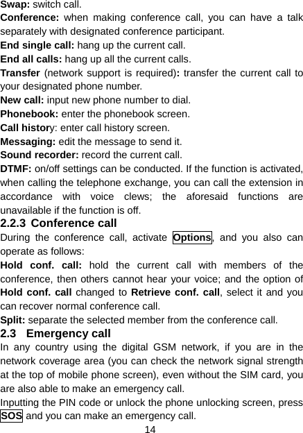 14 Swap: switch call. Conference:  when making conference call, you can have a talk separately with designated conference participant. End single call: hang up the current call. End all calls: hang up all the current calls. Transfer (network support is required): transfer the current call to your designated phone number. New call: input new phone number to dial. Phonebook: enter the phonebook screen. Call history: enter call history screen. Messaging: edit the message to send it. Sound recorder: record the current call. DTMF: on/off settings can be conducted. If the function is activated, when calling the telephone exchange, you can call the extension in accordance with voice clews; the aforesaid functions are unavailable if the function is off. 2.2.3 Conference call During the conference call, activate Options, and you also can operate as follows: Hold conf. call: hold the current call with members of the conference, then others cannot hear your voice; and the option of Hold conf. call changed to Retrieve conf. call, select it and you can recover normal conference call. Split: separate the selected member from the conference call. 2.3 Emergency call In any country using the digital GSM network, if you are in the network coverage area (you can check the network signal strength at the top of mobile phone screen), even without the SIM card, you are also able to make an emergency call. Inputting the PIN code or unlock the phone unlocking screen, press SOS and you can make an emergency call. 