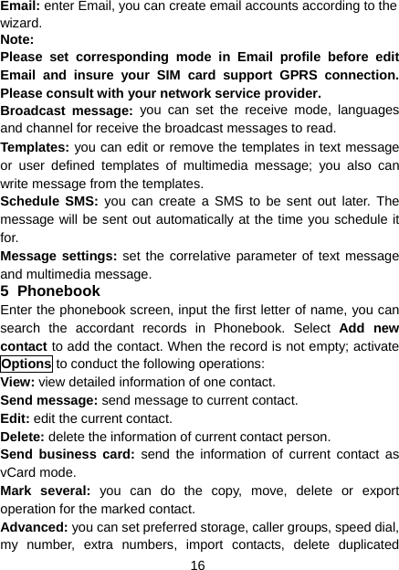 16 Email: enter Email, you can create email accounts according to the wizard. Note: Please set corresponding mode in Email profile before edit Email and insure your SIM card support GPRS connection. Please consult with your network service provider. Broadcast message: you can set the receive mode, languages and channel for receive the broadcast messages to read. Templates: you can edit or remove the templates in text message or user defined templates of multimedia message; you also can write message from the templates. Schedule SMS: you can create a SMS to be sent out later. The message will be sent out automatically at the time you schedule it for. Message settings: set the correlative parameter of text message and multimedia message.   5 Phonebook Enter the phonebook screen, input the first letter of name, you can search the accordant records in Phonebook. Select Add new contact to add the contact. When the record is not empty; activate Options to conduct the following operations: View: view detailed information of one contact. Send message: send message to current contact. Edit: edit the current contact. Delete: delete the information of current contact person. Send business card: send the information of current contact as vCard mode. Mark several: you can do the copy, move, delete or export operation for the marked contact. Advanced: you can set preferred storage, caller groups, speed dial, my number, extra numbers, import contacts, delete duplicated 