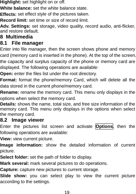 19 Highlight: set highlight on or off. White balance: set the white balance state. Effects: set effect style of the pictures taken. Record limit: set time or size of record limit. Adv. Settings: set storage, video quality, record audio, anti-flicker, and restore default. 8 Multimedia 8.1 File manager Enter into file manager, then the screen shows phone and memory card (memory card is inserted in the phone). At the top of the screen, the capacity and surplus capacity of the phone or memory card are displayed. The following operations are available: Open: enter the files list under the root directory. Format:  format the phone/memory Card, which will delete all the data stored in the current phone/memory card. Rename: rename the memory card. This menu only displays in the options when select the memory card. Details: shows the name, total size, and free size information of the memory card. This menu only displays in the options when select the memory card. 8.2 Image viewer Enter the pictures list screen and activate Options, then the following operations are available: View: view current picture. Image information: show the detailed information of current picture. Select folder: set the path of folder to display. Mark several: mark several pictures to do operations. Capture: capture new pictures to current storage. Slide show: you can select play to view the current picture according to the settings. 