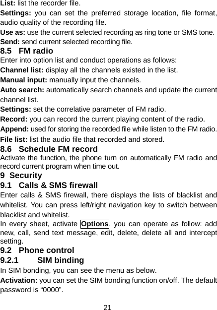 21 List: list the recorder file. Settings:  you can set the preferred storage location, file format, audio quality of the recording file. Use as: use the current selected recording as ring tone or SMS tone. Send: send current selected recording file. 8.5 FM radio Enter into option list and conduct operations as follows: Channel list: display all the channels existed in the list. Manual input: manually input the channels. Auto search: automatically search channels and update the current channel list. Settings: set the correlative parameter of FM radio. Record: you can record the current playing content of the radio. Append: used for storing the recorded file while listen to the FM radio. File list: list the audio file that recorded and stored. 8.6  Schedule FM record Activate the function, the phone turn on automatically FM radio and record current program when time out. 9 Security 9.1  Calls &amp; SMS firewall Enter calls &amp; SMS firewall, there displays the lists of blacklist and whitelist. You can press left/right navigation key to switch between blacklist and whitelist. In every sheet, activate Options, you can operate as follow: add new, call, send text message, edit, delete, delete all and intercept setting. 9.2 Phone control 9.2.1 SIM binding In SIM bonding, you can see the menu as below. Activation: you can set the SIM bonding function on/off. The default password is “0000”. 