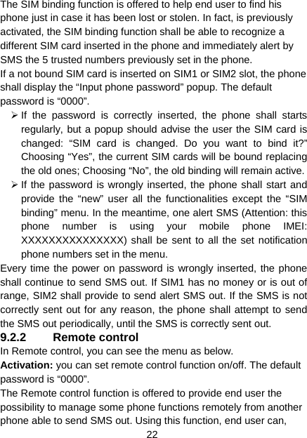 22 The SIM binding function is offered to help end user to find his phone just in case it has been lost or stolen. In fact, is previously activated, the SIM binding function shall be able to recognize a different SIM card inserted in the phone and immediately alert by SMS the 5 trusted numbers previously set in the phone. If a not bound SIM card is inserted on SIM1 or SIM2 slot, the phone shall display the “Input phone password” popup. The default password is “0000”.   ¾ If the password is correctly inserted, the phone shall starts regularly, but a popup should advise the user the SIM card is changed: “SIM card is changed. Do you want to bind it?” Choosing “Yes”, the current SIM cards will be bound replacing the old ones; Choosing “No”, the old binding will remain active.   ¾ If the password is wrongly inserted, the phone shall start and provide the “new” user all the functionalities except the “SIM binding” menu. In the meantime, one alert SMS (Attention: this phone number is using your mobile phone IMEI: XXXXXXXXXXXXXXX) shall be sent to all the set notification phone numbers set in the menu.   Every time the power on password is wrongly inserted, the phone shall continue to send SMS out. If SIM1 has no money or is out of range, SIM2 shall provide to send alert SMS out. If the SMS is not correctly sent out for any reason, the phone shall attempt to send the SMS out periodically, until the SMS is correctly sent out. 9.2.2 Remote control In Remote control, you can see the menu as below. Activation: you can set remote control function on/off. The default password is “0000”. The Remote control function is offered to provide end user the possibility to manage some phone functions remotely from another phone able to send SMS out. Using this function, end user can, 