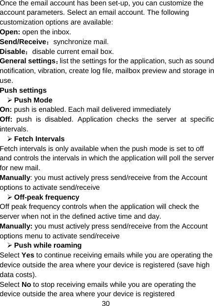 30 Once the email account has been set-up, you can customize the account parameters. Select an email account. The following customization options are available: Open: open the inbox. Send/Receive：synchronize mail. Disable：disable current email box. General settings：list the settings for the application, such as sound notification, vibration, create log file, mailbox preview and storage in use. Push settings ¾ Push Mode   On: push is enabled. Each mail delivered immediately   Off: push is disabled. Application checks the server at specific intervals. ¾ Fetch Intervals   Fetch intervals is only available when the push mode is set to off and controls the intervals in which the application will poll the server for new mail. Manually: you must actively press send/receive from the Account options to activate send/receive   ¾ Off-peak frequency   Off peak frequency controls when the application will check the server when not in the defined active time and day.   Manually: you must actively press send/receive from the Account options menu to activate send/receive   ¾ Push while roaming   Select Yes to continue receiving emails while you are operating the device outside the area where your device is registered (save high data costs).   Select No to stop receiving emails while you are operating the device outside the area where your device is registered   