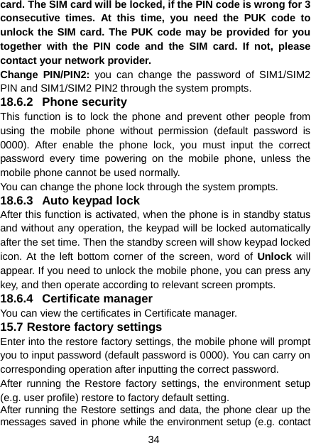 34 card. The SIM card will be locked, if the PIN code is wrong for 3 consecutive times. At this time, you need the PUK code to unlock the SIM card. The PUK code may be provided for you together with the PIN code and the SIM card. If not, please contact your network provider. Change PIN/PIN2: you can change the password of SIM1/SIM2 PIN and SIM1/SIM2 PIN2 through the system prompts. 18.6.2 Phone security This function is to lock the phone and prevent other people from using the mobile phone without permission (default password is 0000). After enable the phone lock, you must input the correct password every time powering on the mobile phone, unless the mobile phone cannot be used normally. You can change the phone lock through the system prompts. 18.6.3  Auto keypad lock After this function is activated, when the phone is in standby status and without any operation, the keypad will be locked automatically after the set time. Then the standby screen will show keypad locked icon. At the left bottom corner of the screen, word of Unlock will appear. If you need to unlock the mobile phone, you can press any key, and then operate according to relevant screen prompts. 18.6.4 Certificate manager You can view the certificates in Certificate manager. 15.7 Restore factory settings Enter into the restore factory settings, the mobile phone will prompt you to input password (default password is 0000). You can carry on corresponding operation after inputting the correct password.   After running the Restore factory settings, the environment setup (e.g. user profile) restore to factory default setting.   After running the Restore settings and data, the phone clear up the messages saved in phone while the environment setup (e.g. contact 