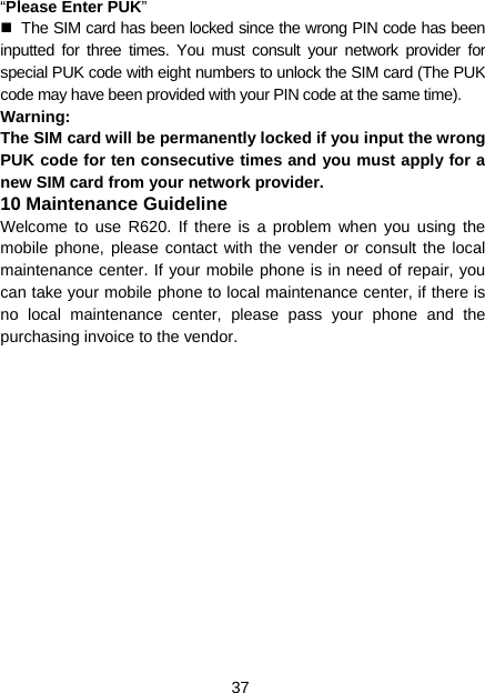 37 “Please Enter PUK”   The SIM card has been locked since the wrong PIN code has been inputted for three times. You must consult your network provider for special PUK code with eight numbers to unlock the SIM card (The PUK code may have been provided with your PIN code at the same time). Warning: The SIM card will be permanently locked if you input the wrong PUK code for ten consecutive times and you must apply for a new SIM card from your network provider. 10 Maintenance Guideline Welcome to use R620. If there is a problem when you using the mobile phone, please contact with the vender or consult the local maintenance center. If your mobile phone is in need of repair, you can take your mobile phone to local maintenance center, if there is no local maintenance center, please pass your phone and the purchasing invoice to the vendor. 