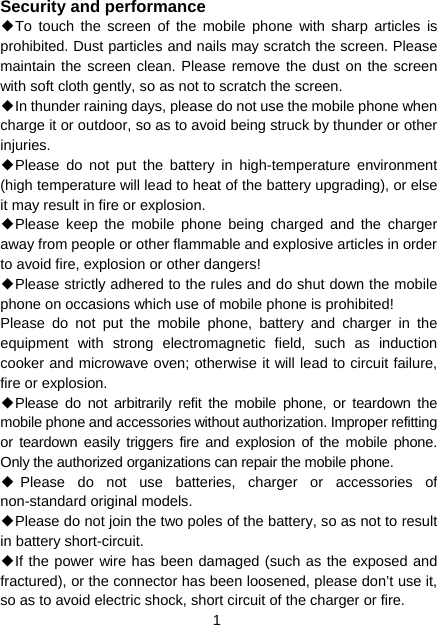 1 Security and performance ◆To touch the screen of the mobile phone with sharp articles is prohibited. Dust particles and nails may scratch the screen. Please maintain the screen clean. Please remove the dust on the screen with soft cloth gently, so as not to scratch the screen. ◆In thunder raining days, please do not use the mobile phone when charge it or outdoor, so as to avoid being struck by thunder or other injuries. ◆Please do not put the battery in high-temperature environment (high temperature will lead to heat of the battery upgrading), or else it may result in fire or explosion. ◆Please keep the mobile phone being charged and the charger away from people or other flammable and explosive articles in order to avoid fire, explosion or other dangers! ◆Please strictly adhered to the rules and do shut down the mobile phone on occasions which use of mobile phone is prohibited! Please do not put the mobile phone, battery and charger in the equipment with strong electromagnetic field, such as induction cooker and microwave oven; otherwise it will lead to circuit failure, fire or explosion. ◆Please do not arbitrarily refit the mobile phone, or teardown the mobile phone and accessories without authorization. Improper refitting or teardown easily triggers fire and explosion of the mobile phone. Only the authorized organizations can repair the mobile phone. ◆Please do not use batteries, charger or accessories of non-standard original models. ◆Please do not join the two poles of the battery, so as not to result in battery short-circuit. ◆If the power wire has been damaged (such as the exposed and fractured), or the connector has been loosened, please don’t use it, so as to avoid electric shock, short circuit of the charger or fire. 