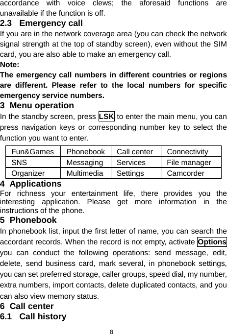  8 accordance with voice clews; the aforesaid functions are unavailable if the function is off. 2.3 Emergency call If you are in the network coverage area (you can check the network signal strength at the top of standby screen), even without the SIM card, you are also able to make an emergency call. Note: The emergency call numbers in different countries or regions are different. Please refer to the local numbers for specific emergency service numbers. 3 Menu operation In the standby screen, press LSK to enter the main menu, you can press navigation keys or corresponding number key to select the function you want to enter. Fun&amp;Games Phonebook Call center Connectivity SNS Messaging Services  File manager Organizer Multimedia Settings  Camcorder 4 Applications For richness your entertainment life, there provides you the interesting application. Please get more information in the instructions of the phone. 5 Phonebook In phonebook list, input the first letter of name, you can search the accordant records. When the record is not empty, activate Options you can conduct the following operations: send message, edit, delete, send business card, mark several, in phonebook settings, you can set preferred storage, caller groups, speed dial, my number, extra numbers, import contacts, delete duplicated contacts, and you can also view memory status. 6 Call center 6.1 Call history 