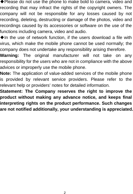  2 ◆Please do not use the phone to make bold to camera, video and recording that may infract the rights of the copyright owners. The company will not be responsible for any losses caused by not recording, deleting, destructing or damage of the photos, video and recordings caused by its accessories or software on the use of the functions including camera, video and audio. ◆In the use of network function, if the users download a file with virus, which make the mobile phone cannot be used normally; the company does not undertake any responsibility arising therefore. Warning:  The original manufacturer will not take on any responsibility for the users who are not in compliance with the above advices or improperly use the mobile phone. Note: The application of value-added services of the mobile phone is provided by relevant service providers. Please refer to the relevant help or providers’ notes for detailed information. Statement: The Company reserves the right to improve the product without making any advance notice, and keeps final interpreting rights on the product performance. Such changes are not notified additionally, your understanding is appreciated.