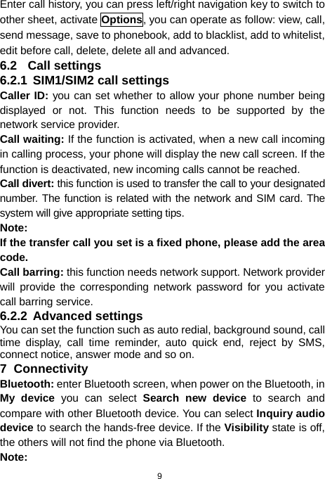  9 Enter call history, you can press left/right navigation key to switch to other sheet, activate Options, you can operate as follow: view, call, send message, save to phonebook, add to blacklist, add to whitelist, edit before call, delete, delete all and advanced. 6.2 Call settings 6.2.1 SIM1/SIM2 call settings Caller ID: you can set whether to allow your phone number being displayed or not. This function needs to be supported by the network service provider.   Call waiting: If the function is activated, when a new call incoming in calling process, your phone will display the new call screen. If the function is deactivated, new incoming calls cannot be reached. Call divert: this function is used to transfer the call to your designated number. The function is related with the network and SIM card. The system will give appropriate setting tips.   Note:  If the transfer call you set is a fixed phone, please add the area code. Call barring: this function needs network support. Network provider will provide the corresponding network password for you activate call barring service. 6.2.2 Advanced settings You can set the function such as auto redial, background sound, call time display, call time reminder, auto quick end, reject by SMS, connect notice, answer mode and so on. 7 Connectivity Bluetooth: enter Bluetooth screen, when power on the Bluetooth, in My device you can select Search new device to search and compare with other Bluetooth device. You can select Inquiry audio device to search the hands-free device. If the Visibility state is off, the others will not find the phone via Bluetooth. Note: 