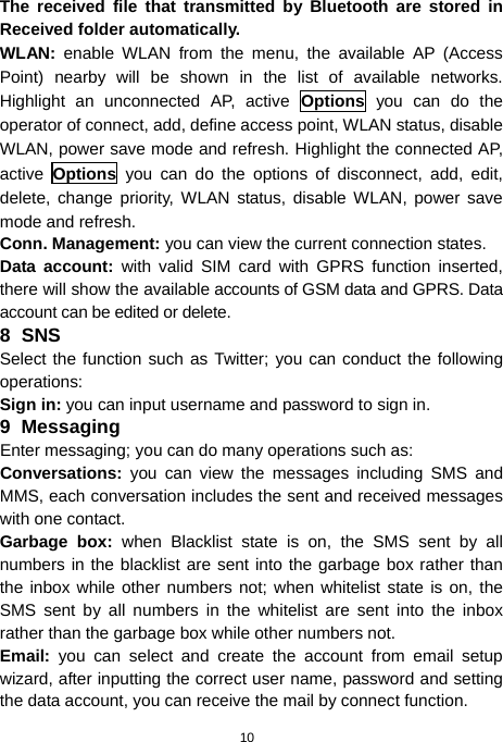  10 The received file that transmitted by Bluetooth are stored in Received folder automatically. WLAN: enable WLAN from the menu, the available AP (Access Point) nearby will be shown in the list of available networks. Highlight an unconnected AP, active Options you can do the operator of connect, add, define access point, WLAN status, disable WLAN, power save mode and refresh. Highlight the connected AP, active  Options you can do the options of disconnect, add, edit, delete, change priority, WLAN status, disable WLAN, power save mode and refresh. Conn. Management: you can view the current connection states. Data account: with valid SIM card with GPRS function inserted, there will show the available accounts of GSM data and GPRS. Data account can be edited or delete. 8 SNS Select the function such as Twitter; you can conduct the following operations: Sign in: you can input username and password to sign in. 9 Messaging Enter messaging; you can do many operations such as: Conversations:  you can view the messages including SMS and MMS, each conversation includes the sent and received messages with one contact. Garbage box: when Blacklist state is on, the SMS sent by all numbers in the blacklist are sent into the garbage box rather than the inbox while other numbers not; when whitelist state is on, the SMS sent by all numbers in the whitelist are sent into the inbox rather than the garbage box while other numbers not. Email:  you can select and create the account from email setup wizard, after inputting the correct user name, password and setting the data account, you can receive the mail by connect function. 