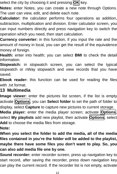  12 select the city by choosing it and pressing OK key. Notes: enter Notes, you can create a new note through Options. The user can view, edit, and delete each note. Calculator: the calculator performs four operations as addition, subtraction, multiplication and division. Enter calculator screen, you can input numbers directly and press navigation key to switch the operation which you need, then start calculation. Currency converter: in this function, if you input the rate and the amount of money in local, you can get the result of the equivalence money of foreign. Health:  enter into health; you can select BMI to check the detail information. Stopwatch: in stopwatch screen, you can select the typical stopwatch or nWay stopwatch and view records that you have saved. Ebook reader: this function can be used for reading the files with .txt format. 13  Multimedia Image viewer: enter the pictures list screen, if the list is empty activate Options, you can Select folder to set the path of folder to display, select Capture to capture new pictures to current storage. Media player: enter the media player screen; activate Options, select My playlists add new playlist, then activate Options, select Add to choose the media files from storage. Note: When you select the folder to add the media, all of the media files contained in you’re the folder will be added to the playlist, maybe there have some files you don’t want to play. So, you can also add media file one by one. Sound recorder: enter recorder screen, press up navigation key to start record, after saving the recorder, press down navigation key can play the current record. If the recorder list is not empty, activate 