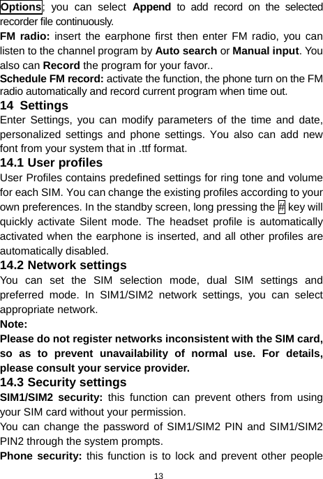 13 Options; you can select Append to add record on the selected recorder file continuously. FM radio: insert the earphone first then enter FM radio, you can listen to the channel program by Auto search or Manual input. You also can Record the program for your favor.. Schedule FM record: activate the function, the phone turn on the FM radio automatically and record current program when time out. 14  Settings Enter Settings, you can modify parameters of the time and date, personalized settings and phone settings. You also can add new font from your system that in .ttf format. 14.1 User profiles User Profiles contains predefined settings for ring tone and volume for each SIM. You can change the existing profiles according to your own preferences. In the standby screen, long pressing the # key will quickly activate Silent mode. The headset profile is automatically activated when the earphone is inserted, and all other profiles are automatically disabled. 14.2 Network settings You can set the SIM selection mode, dual SIM settings and preferred mode. In SIM1/SIM2 network settings, you can select appropriate network. Note:  Please do not register networks inconsistent with the SIM card, so as to prevent unavailability of normal use. For details, please consult your service provider. 14.3 Security settings SIM1/SIM2 security: this function can prevent others from using your SIM card without your permission.   You can change the password of SIM1/SIM2 PIN and SIM1/SIM2 PIN2 through the system prompts. Phone security: this function is to lock and prevent other people 