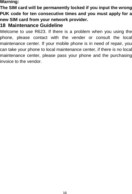  16 Warning: The SIM card will be permanently locked if you input the wrong PUK code for ten consecutive times and you must apply for a new SIM card from your network provider. 18  Maintenance Guideline Welcome to use R623. If there is a problem when you using the phone, please contact with the vender or consult the local maintenance center. If your mobile phone is in need of repair, you can take your phone to local maintenance center, if there is no local maintenance center, please pass your phone and the purchasing invoice to the vendor. 