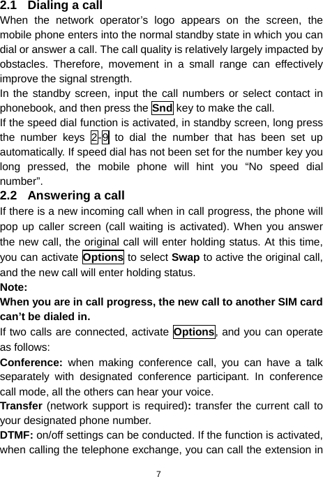  7 2.1 Dialing a call When the network operator’s logo appears on the screen, the mobile phone enters into the normal standby state in which you can dial or answer a call. The call quality is relatively largely impacted by obstacles. Therefore, movement in a small range can effectively improve the signal strength. In the standby screen, input the call numbers or select contact in phonebook, and then press the Snd key to make the call. If the speed dial function is activated, in standby screen, long press the number keys 2-9 to dial the number that has been set up automatically. If speed dial has not been set for the number key you long pressed, the mobile phone will hint you “No speed dial number”. 2.2 Answering a call If there is a new incoming call when in call progress, the phone will pop up caller screen (call waiting is activated). When you answer the new call, the original call will enter holding status. At this time, you can activate Options to select Swap to active the original call, and the new call will enter holding status. Note: When you are in call progress, the new call to another SIM card can’t be dialed in. If two calls are connected, activate Options, and you can operate as follows: Conference:  when making conference call, you can have a talk separately with designated conference participant. In conference call mode, all the others can hear your voice. Transfer (network support is required): transfer the current call to your designated phone number. DTMF: on/off settings can be conducted. If the function is activated, when calling the telephone exchange, you can call the extension in 