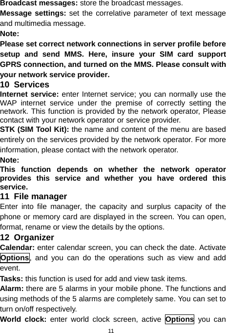  11 Broadcast messages:  store the broadcast messages.  Message settings: set the correlative parameter of text message and multimedia message. Note: Please set correct network connections in server profile before setup and send MMS. Here, insure your SIM card support GPRS connection, and turned on the MMS. Please consult with your network service provider. 10  Services Internet service: enter Internet service; you can normally use the WAP internet service under the premise of correctly setting the network. This function is provided by the network operator, Please contact with your network operator or service provider.   STK (SIM Tool Kit): the name and content of the menu are based entirely on the services provided by the network operator. For more information, please contact with the network operator. Note:  This function depends on whether the network operator provides this service and whether you have ordered this service. 11  File manager Enter into file manager, the capacity and surplus capacity of the phone or memory card are displayed in the screen. You can open, format, rename or view the details by the options. 12  Organizer Calendar: enter calendar screen, you can check the date. Activate Options, and you can do the operations such as view and add event. Tasks: this function is used for add and view task items. Alarm: there are 5 alarms in your mobile phone. The functions and using methods of the 5 alarms are completely same. You can set to turn on/off respectively. World clock: enter world clock screen, active Options you can 