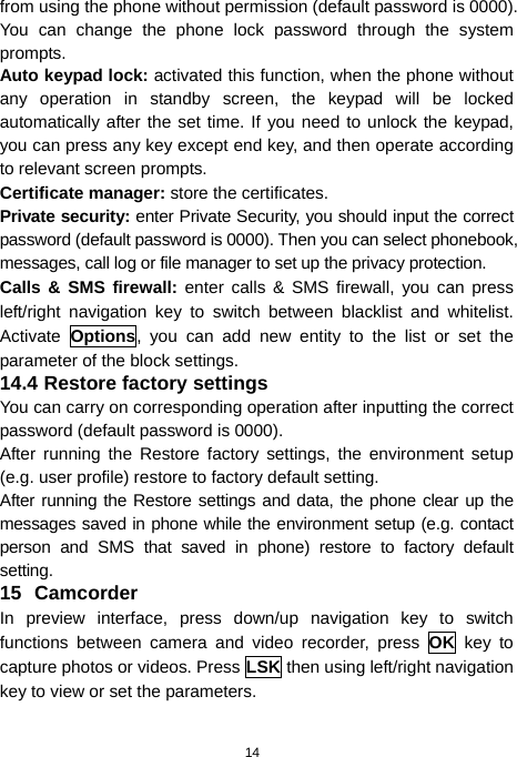  14 from using the phone without permission (default password is 0000). You can change the phone lock password through the system prompts. Auto keypad lock: activated this function, when the phone without any operation in standby screen, the keypad will be locked automatically after the set time. If you need to unlock the keypad, you can press any key except end key, and then operate according to relevant screen prompts. Certificate manager: store the certificates. Private security: enter Private Security, you should input the correct password (default password is 0000). Then you can select phonebook, messages, call log or file manager to set up the privacy protection.   Calls &amp; SMS firewall: enter calls &amp; SMS firewall, you can press left/right navigation key to switch between blacklist and whitelist. Activate  Options, you can add new entity to the list or set the parameter of the block settings. 14.4 Restore factory settings You can carry on corresponding operation after inputting the correct password (default password is 0000).   After running the Restore factory settings, the environment setup (e.g. user profile) restore to factory default setting.   After running the Restore settings and data, the phone clear up the messages saved in phone while the environment setup (e.g. contact person and SMS that saved in phone) restore to factory default setting. 15 Camcorder In preview interface, press down/up navigation key to switch functions between camera and video recorder, press OK key to capture photos or videos. Press LSK then using left/right navigation key to view or set the parameters. 