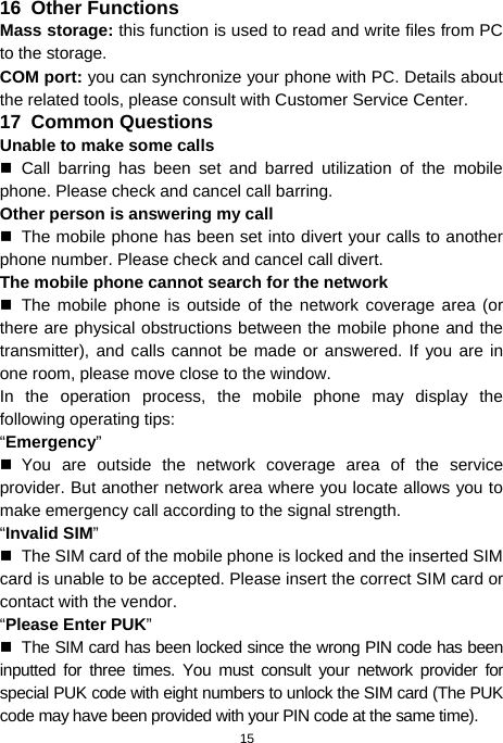  15 16  Other Functions Mass storage: this function is used to read and write files from PC to the storage.   COM port: you can synchronize your phone with PC. Details about the related tools, please consult with Customer Service Center. 17  Common Questions Unable to make some calls  Call barring has been set and barred utilization of the mobile phone. Please check and cancel call barring. Other person is answering my call   The mobile phone has been set into divert your calls to another phone number. Please check and cancel call divert. The mobile phone cannot search for the network  The mobile phone is outside of the network coverage area (or there are physical obstructions between the mobile phone and the transmitter), and calls cannot be made or answered. If you are in one room, please move close to the window. In the operation process, the mobile phone may display the following operating tips: “Emergency”  You are outside the network coverage area of the service provider. But another network area where you locate allows you to make emergency call according to the signal strength. “Invalid SIM”   The SIM card of the mobile phone is locked and the inserted SIM card is unable to be accepted. Please insert the correct SIM card or contact with the vendor. “Please Enter PUK”   The SIM card has been locked since the wrong PIN code has been inputted for three times. You must consult your network provider for special PUK code with eight numbers to unlock the SIM card (The PUK code may have been provided with your PIN code at the same time). 