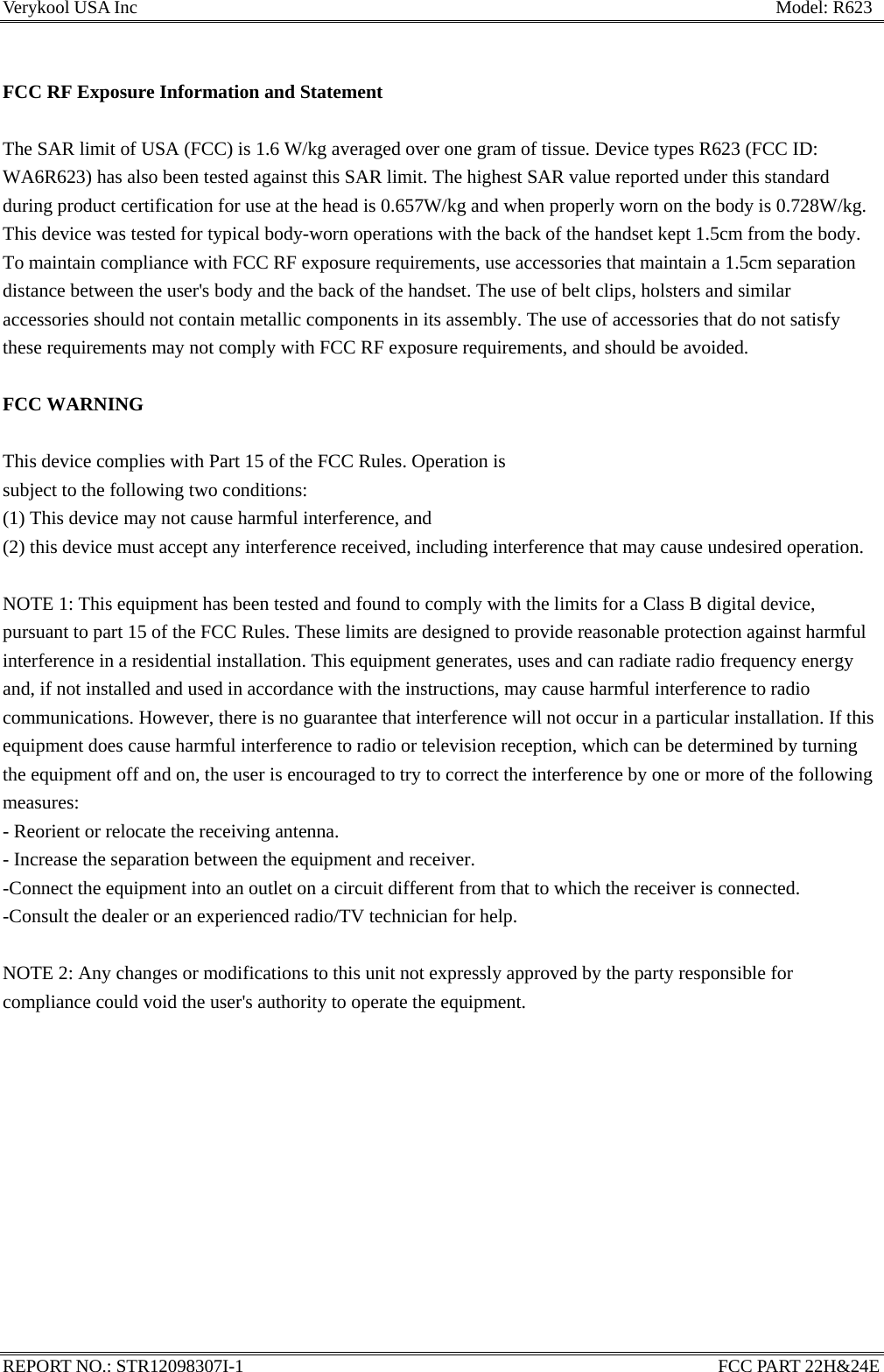 Verykool USA Inc                                                                      Model: R623  FCC RF Exposure Information and Statement  The SAR limit of USA (FCC) is 1.6 W/kg averaged over one gram of tissue. Device types R623 (FCC ID: WA6R623) has also been tested against this SAR limit. The highest SAR value reported under this standard during product certification for use at the head is 0.657W/kg and when properly worn on the body is 0.728W/kg. This device was tested for typical body-worn operations with the back of the handset kept 1.5cm from the body. To maintain compliance with FCC RF exposure requirements, use accessories that maintain a 1.5cm separation distance between the user&apos;s body and the back of the handset. The use of belt clips, holsters and similar accessories should not contain metallic components in its assembly. The use of accessories that do not satisfy these requirements may not comply with FCC RF exposure requirements, and should be avoided.  FCC WARNING  This device complies with Part 15 of the FCC Rules. Operation is subject to the following two conditions: (1) This device may not cause harmful interference, and (2) this device must accept any interference received, including interference that may cause undesired operation.  NOTE 1: This equipment has been tested and found to comply with the limits for a Class B digital device, pursuant to part 15 of the FCC Rules. These limits are designed to provide reasonable protection against harmful interference in a residential installation. This equipment generates, uses and can radiate radio frequency energy and, if not installed and used in accordance with the instructions, may cause harmful interference to radio communications. However, there is no guarantee that interference will not occur in a particular installation. If this equipment does cause harmful interference to radio or television reception, which can be determined by turning the equipment off and on, the user is encouraged to try to correct the interference by one or more of the following measures: - Reorient or relocate the receiving antenna. - Increase the separation between the equipment and receiver. -Connect the equipment into an outlet on a circuit different from that to which the receiver is connected. -Consult the dealer or an experienced radio/TV technician for help.  NOTE 2: Any changes or modifications to this unit not expressly approved by the party responsible for compliance could void the user&apos;s authority to operate the equipment.    REPORT NO.: STR12098307I-1                                                    FCC PART 22H&amp;24E 