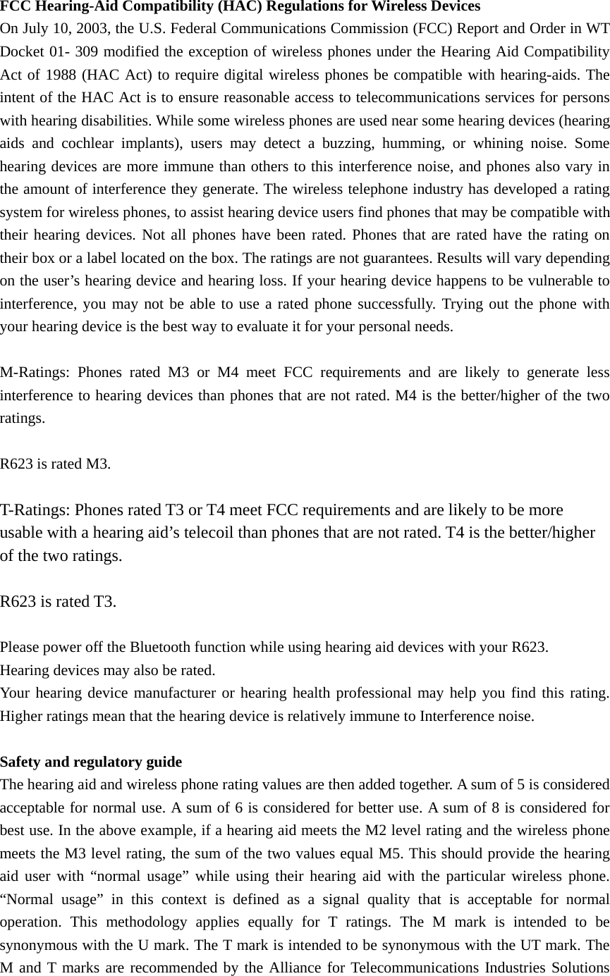  FCC Hearing-Aid Compatibility (HAC) Regulations for Wireless Devices On July 10, 2003, the U.S. Federal Communications Commission (FCC) Report and Order in WT Docket 01- 309 modified the exception of wireless phones under the Hearing Aid Compatibility Act of 1988 (HAC Act) to require digital wireless phones be compatible with hearing-aids. The intent of the HAC Act is to ensure reasonable access to telecommunications services for persons with hearing disabilities. While some wireless phones are used near some hearing devices (hearing aids and cochlear implants), users may detect a buzzing, humming, or whining noise. Some hearing devices are more immune than others to this interference noise, and phones also vary in the amount of interference they generate. The wireless telephone industry has developed a rating system for wireless phones, to assist hearing device users find phones that may be compatible with their hearing devices. Not all phones have been rated. Phones that are rated have the rating on their box or a label located on the box. The ratings are not guarantees. Results will vary depending on the user’s hearing device and hearing loss. If your hearing device happens to be vulnerable to interference, you may not be able to use a rated phone successfully. Trying out the phone with your hearing device is the best way to evaluate it for your personal needs.  M-Ratings: Phones rated M3 or M4 meet FCC requirements and are likely to generate less interference to hearing devices than phones that are not rated. M4 is the better/higher of the two ratings.   R623 is rated M3.  T-Ratings: Phones rated T3 or T4 meet FCC requirements and are likely to be more usable with a hearing aid’s telecoil than phones that are not rated. T4 is the better/higher of the two ratings.    R623 is rated T3.  Please power off the Bluetooth function while using hearing aid devices with your R623. Hearing devices may also be rated. Your hearing device manufacturer or hearing health professional may help you find this rating. Higher ratings mean that the hearing device is relatively immune to Interference noise.  Safety and regulatory guide The hearing aid and wireless phone rating values are then added together. A sum of 5 is considered acceptable for normal use. A sum of 6 is considered for better use. A sum of 8 is considered for best use. In the above example, if a hearing aid meets the M2 level rating and the wireless phone meets the M3 level rating, the sum of the two values equal M5. This should provide the hearing aid user with “normal usage” while using their hearing aid with the particular wireless phone. “Normal usage” in this context is defined as a signal quality that is acceptable for normal operation. This methodology applies equally for T ratings. The M mark is intended to be synonymous with the U mark. The T mark is intended to be synonymous with the UT mark. The M and T marks are recommended by the Alliance for Telecommunications Industries Solutions 