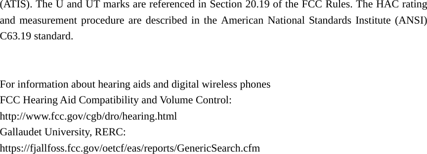 (ATIS). The U and UT marks are referenced in Section 20.19 of the FCC Rules. The HAC rating and measurement procedure are described in the American National Standards Institute (ANSI) C63.19 standard.   For information about hearing aids and digital wireless phones FCC Hearing Aid Compatibility and Volume Control: http://www.fcc.gov/cgb/dro/hearing.html Gallaudet University, RERC: https://fjallfoss.fcc.gov/oetcf/eas/reports/GenericSearch.cfm      