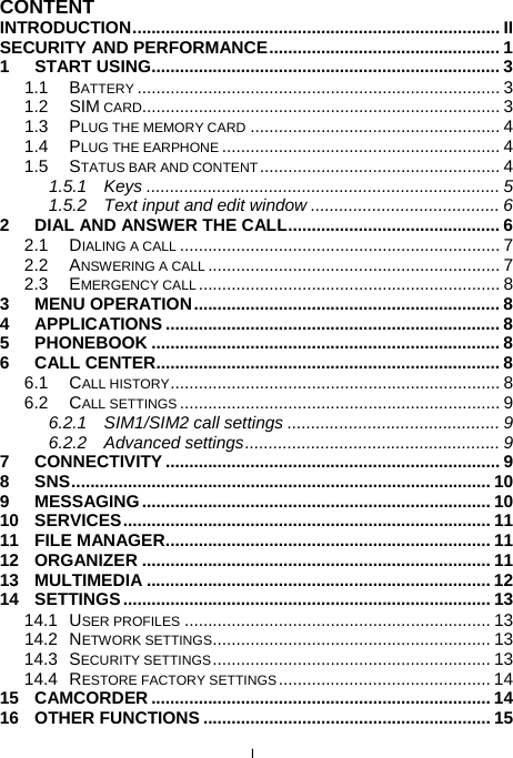  I CONTENT INTRODUCTION.............................................................................. II SECURITY AND PERFORMANCE................................................. 1 1 START USING.......................................................................... 3 1.1 BATTERY ............................................................................. 3 1.2 SIM CARD............................................................................ 3 1.3 PLUG THE MEMORY CARD ..................................................... 4 1.4 PLUG THE EARPHONE ........................................................... 4 1.5 STATUS BAR AND CONTENT................................................... 4 1.5.1 Keys ........................................................................... 5 1.5.2 Text input and edit window ........................................ 6 2 DIAL AND ANSWER THE CALL............................................. 6 2.1 DIALING A CALL .................................................................... 7 2.2 ANSWERING A CALL .............................................................. 7 2.3 EMERGENCY CALL................................................................ 8 3 MENU OPERATION................................................................. 8 4 APPLICATIONS ....................................................................... 8 5 PHONEBOOK .......................................................................... 8 6 CALL CENTER......................................................................... 8 6.1 CALL HISTORY...................................................................... 8 6.2 CALL SETTINGS .................................................................... 9 6.2.1 SIM1/SIM2 call settings ............................................. 9 6.2.2 Advanced settings...................................................... 9 7 CONNECTIVITY ....................................................................... 9 8 SNS......................................................................................... 10 9 MESSAGING.......................................................................... 10 10 SERVICES.............................................................................. 11 11 FILE MANAGER..................................................................... 11 12 ORGANIZER .......................................................................... 11 13 MULTIMEDIA ......................................................................... 12 14 SETTINGS.............................................................................. 13 14.1 USER PROFILES ................................................................. 13 14.2 NETWORK SETTINGS........................................................... 13 14.3 SECURITY SETTINGS........................................................... 13 14.4 RESTORE FACTORY SETTINGS............................................. 14 15 CAMCORDER ........................................................................ 14 16 OTHER FUNCTIONS ............................................................. 15 