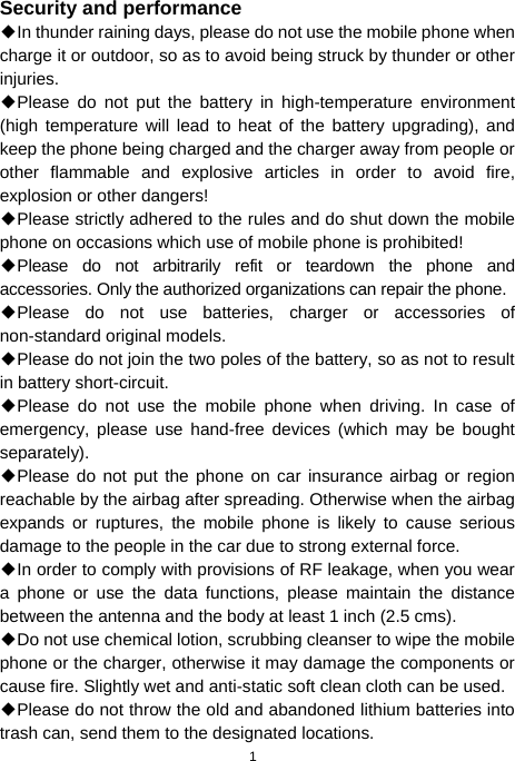  1 Security and performance ◆In thunder raining days, please do not use the mobile phone when charge it or outdoor, so as to avoid being struck by thunder or other injuries. ◆Please do not put the battery in high-temperature environment (high temperature will lead to heat of the battery upgrading), and keep the phone being charged and the charger away from people or other flammable and explosive articles in order to avoid fire, explosion or other dangers! ◆Please strictly adhered to the rules and do shut down the mobile phone on occasions which use of mobile phone is prohibited! ◆Please do not arbitrarily refit or teardown the phone and accessories. Only the authorized organizations can repair the phone. ◆Please do not use batteries, charger or accessories of non-standard original models. ◆Please do not join the two poles of the battery, so as not to result in battery short-circuit. ◆Please do not use the mobile phone when driving. In case of emergency, please use hand-free devices (which may be bought separately). ◆Please do not put the phone on car insurance airbag or region reachable by the airbag after spreading. Otherwise when the airbag expands or ruptures, the mobile phone is likely to cause serious damage to the people in the car due to strong external force. ◆In order to comply with provisions of RF leakage, when you wear a phone or use the data functions, please maintain the distance between the antenna and the body at least 1 inch (2.5 cms). ◆Do not use chemical lotion, scrubbing cleanser to wipe the mobile phone or the charger, otherwise it may damage the components or cause fire. Slightly wet and anti-static soft clean cloth can be used. ◆Please do not throw the old and abandoned lithium batteries into trash can, send them to the designated locations. 