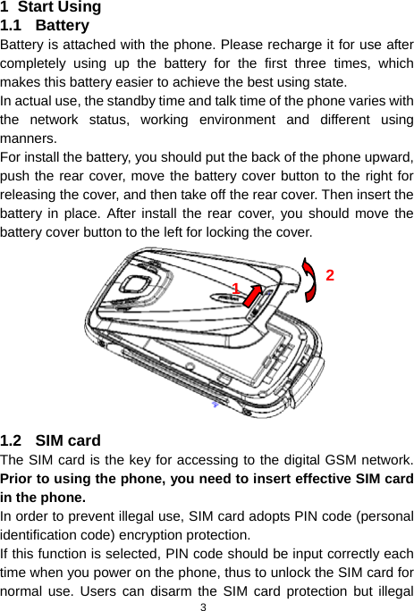  3 1 Start Using 1.1 Battery Battery is attached with the phone. Please recharge it for use after completely using up the battery for the first three times, which makes this battery easier to achieve the best using state. In actual use, the standby time and talk time of the phone varies with the network status, working environment and different using manners. For install the battery, you should put the back of the phone upward, push the rear cover, move the battery cover button to the right for releasing the cover, and then take off the rear cover. Then insert the battery in place. After install the rear cover, you should move the battery cover button to the left for locking the cover.  1.2 SIM card The SIM card is the key for accessing to the digital GSM network. Prior to using the phone, you need to insert effective SIM card in the phone. In order to prevent illegal use, SIM card adopts PIN code (personal identification code) encryption protection. If this function is selected, PIN code should be input correctly each time when you power on the phone, thus to unlock the SIM card for normal use. Users can disarm the SIM card protection but illegal 12