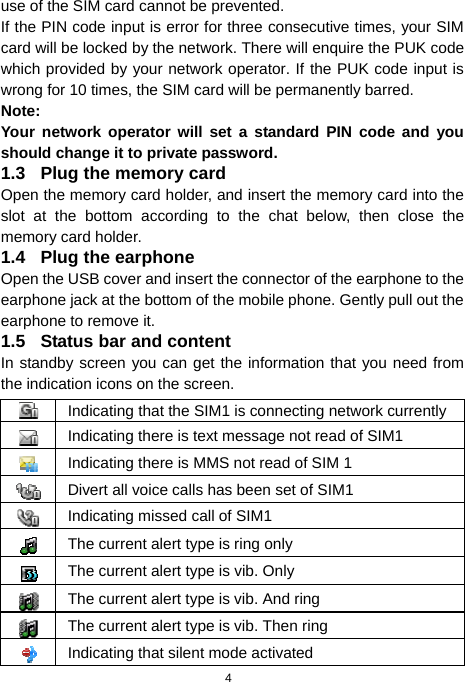  4 use of the SIM card cannot be prevented. If the PIN code input is error for three consecutive times, your SIM card will be locked by the network. There will enquire the PUK code which provided by your network operator. If the PUK code input is wrong for 10 times, the SIM card will be permanently barred. Note: Your network operator will set a standard PIN code and you should change it to private password. 1.3  Plug the memory card Open the memory card holder, and insert the memory card into the slot at the bottom according to the chat below, then close the memory card holder. 1.4  Plug the earphone Open the USB cover and insert the connector of the earphone to the earphone jack at the bottom of the mobile phone. Gently pull out the earphone to remove it. 1.5  Status bar and content In standby screen you can get the information that you need from the indication icons on the screen.  Indicating that the SIM1 is connecting network currently Indicating there is text message not read of SIM1 Indicating there is MMS not read of SIM 1 Divert all voice calls has been set of SIM1 Indicating missed call of SIM1 The current alert type is ring only The current alert type is vib. Only The current alert type is vib. And ring The current alert type is vib. Then ring Indicating that silent mode activated 