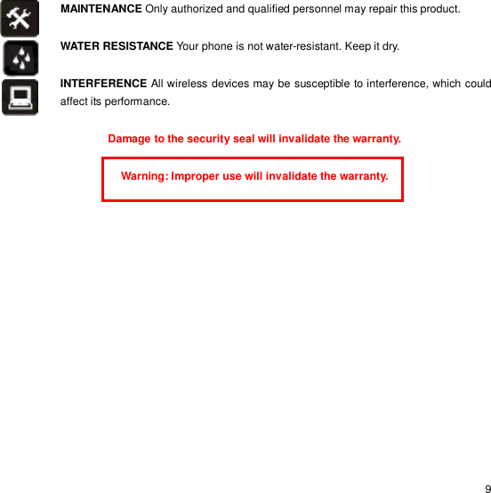                                                                                                                                                                                                  9 MAINTENANCE Only authorized and qualified personnel may repair this product.  WATER RESISTANCE Your phone is not water-resistant. Keep it dry.  INTERFERENCE All wireless devices may be susceptible to interference, which could affect its performance.  Damage to the security seal will invalidate the warranty.  Warning: Improper use will invalidate the warranty.   