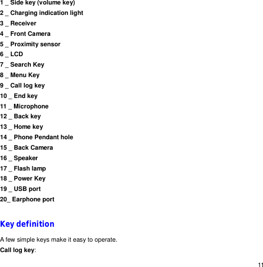                                                                                                                                                                                                  11 1 _ Side key (volume key)                      2 _ Charging indication light                                    3 _ Receiver                                       4 _ Front Camera                                      5 _ Proximity sensor 6 _ LCD 7 _ Search Key                8 _ Menu Key      9 _ Call log key 10 _ End key   11 _ Microphone    12 _ Back key 13 _ Home key 14 _ Phone Pendant hole 15 _ Back Camera                                      16 _ Speaker      17 _ Flash lamp               18 _ Power Key                 19 _ USB port                 20_ Earphone port  Key definition A few simple keys make it easy to operate. Call log key: 