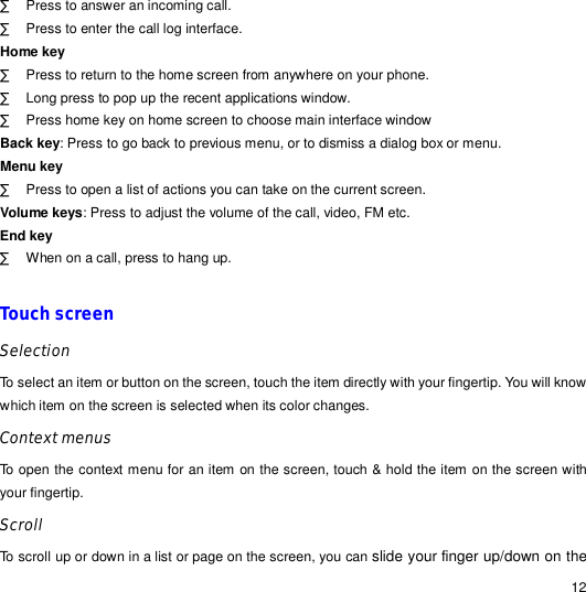                                                                                                                                                                                                  12 · Press to answer an incoming call. · Press to enter the call log interface. Home key · Press to return to the home screen from anywhere on your phone. · Long press to pop up the recent applications window. · Press home key on home screen to choose main interface window Back key: Press to go back to previous menu, or to dismiss a dialog box or menu. Menu key · Press to open a list of actions you can take on the current screen. Volume keys: Press to adjust the volume of the call, video, FM etc. End key · When on a call, press to hang up.  Touch screen Selection To select an item or button on the screen, touch the item directly with your fingertip. You will know which item on the screen is selected when its color changes. Context menus To open the context menu for an item on the screen, touch &amp; hold the item on the screen with your fingertip.  Scroll To scroll up or down in a list or page on the screen, you can slide your finger up/down on the 