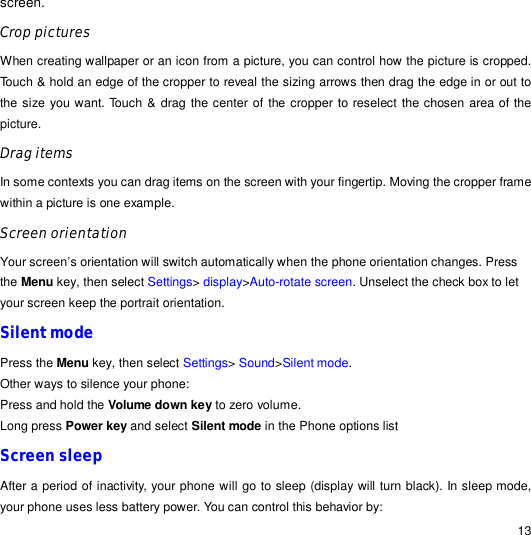                                                                                                                                                                                                  13 screen.  Crop pictures When creating wallpaper or an icon from a picture, you can control how the picture is cropped. Touch &amp; hold an edge of the cropper to reveal the sizing arrows then drag the edge in or out to the size you want. Touch &amp; drag the center of the cropper to reselect the chosen area of the picture. Drag items In some contexts you can drag items on the screen with your fingertip. Moving the cropper frame within a picture is one example. Screen orientation Your screen’s orientation will switch automatically when the phone orientation changes. Press the Menu key, then select Settings&gt; display&gt;Auto-rotate screen. Unselect the check box to let your screen keep the portrait orientation. Silent mode Press the Menu key, then select Settings&gt; Sound&gt;Silent mode. Other ways to silence your phone: Press and hold the Volume down key to zero volume. Long press Power key and select Silent mode in the Phone options list Screen sleep After a period of inactivity, your phone will go to sleep (display will turn black). In sleep mode, your phone uses less battery power. You can control this behavior by: 