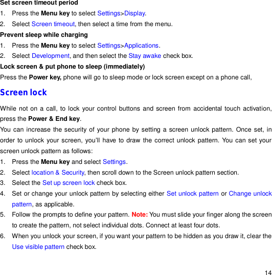                                                                                                                                                                                                  14 Set screen timeout period 1. Press the Menu key to select Settings&gt;Display.  2. Select Screen timeout, then select a time from the menu. Prevent sleep while charging 1. Press the Menu key to select Settings&gt;Applications.  2. Select Development, and then select the Stay awake check box. Lock screen &amp; put phone to sleep (immediately) Press the Power key, phone will go to sleep mode or lock screen except on a phone call, Screen lock While not on a call, to lock your control buttons and screen from accidental touch activation, press the Power &amp; End key.  You can increase the security of your phone by setting a screen unlock pattern. Once set, in order to unlock your screen, you’ll have to draw the correct unlock pattern. You can set your screen unlock pattern as follows: 1. Press the Menu key and select Settings. 2. Select location &amp; Security, then scroll down to the Screen unlock pattern section. 3. Select the Set up screen lock check box. 4. Set or change your unlock pattern by selecting either Set unlock pattern or Change unlock pattern, as applicable. 5. Follow the prompts to define your pattern. Note: You must slide your finger along the screen to create the pattern, not select individual dots. Connect at least four dots. 6. When you unlock your screen, if you want your pattern to be hidden as you draw it, clear the Use visible pattern check box. 