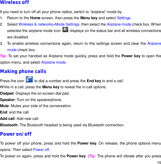                                                                                                                                                                                                  15 Wireless off  If you need to turn off all your phone radios, switch to “airplane” mode by: 1. Return to the Home screen, then press the Menu key and select Settings. 2. Select Wireless &amp; networks&gt;Mode Settings, then select the Airplane mode check box. When selected the airplane mode icon   displays on the status bar and all wireless connections are disabled. 3. To enable wireless connections again, return to this settings screen and clear the Airplane mode check box. Tip: To set your handset as Airplane mode quickly, press and hold the Power key to open the option menu, and select Airplane mode. Making phone calls Press the icon   to dial a number and press the End key to end a call. While in a call, press the Menu key to reveal the in-call options. Dialpad: Displays the on-screen dial pad. Speaker: Turn on the speakerphone. Mute: Mutes your side of the conversation. End: end the call Add call: Add new call. Bluetooth: The Bluetooth headset is being used via Bluetooth connection. Power on/off To power off your phone, press and hold the Power key. On release, the phone options menu opens. Then select Power off. To power on again, press and hold the Power key. (Tip: The phone will vibrate after you press 