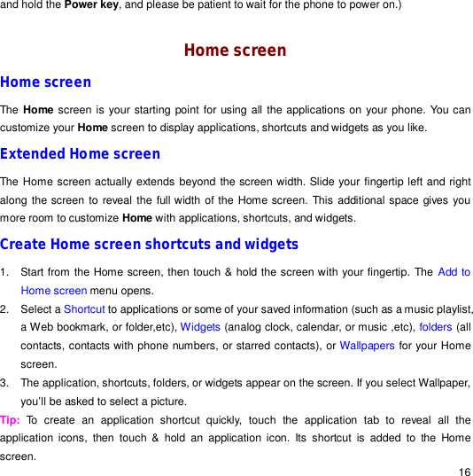                                                                                                                                                                                                  16 and hold the Power key, and please be patient to wait for the phone to power on.)   Home screen Home screen The Home screen is your starting point for using all the applications on your phone. You can customize your Home screen to display applications, shortcuts and widgets as you like. Extended Home screen The Home screen actually extends beyond the screen width. Slide your fingertip left and right along the screen to reveal the full width of the Home screen. This additional space gives you more room to customize Home with applications, shortcuts, and widgets. Create Home screen shortcuts and widgets 1. Start from the Home screen, then touch &amp; hold the screen with your fingertip. The Add to Home screen menu opens. 2. Select a Shortcut to applications or some of your saved information (such as a music playlist, a Web bookmark, or folder,etc), Widgets (analog clock, calendar, or music ,etc), folders (all contacts, contacts with phone numbers, or starred contacts), or Wallpapers for your Home screen. 3. The application, shortcuts, folders, or widgets appear on the screen. If you select Wallpaper, you’ll be asked to select a picture. Tip:  To create an application shortcut quickly, touch the application tab to reveal all the application icons, then touch &amp; hold an application icon. Its shortcut is added to the Home screen. 