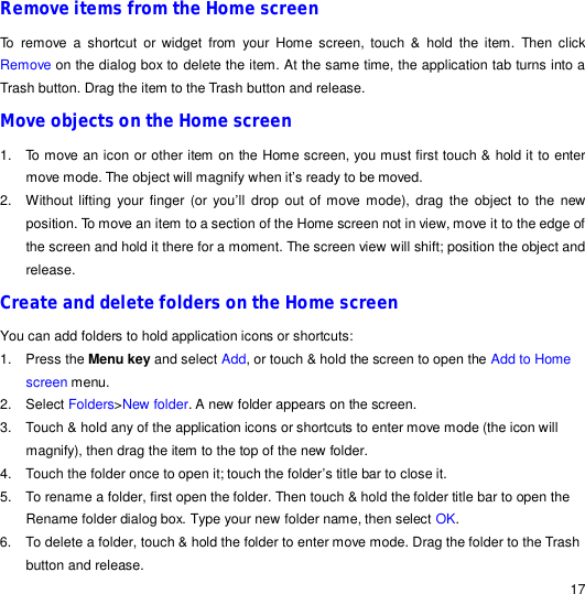                                                                                                                                                                                                  17 Remove items from the Home screen To remove a shortcut or widget from your Home screen, touch &amp; hold the item. Then click Remove on the dialog box to delete the item. At the same time, the application tab turns into a Trash button. Drag the item to the Trash button and release.  Move objects on the Home screen 1. To move an icon or other item on the Home screen, you must first touch &amp; hold it to enter move mode. The object will magnify when it’s ready to be moved. 2. Without lifting your finger (or you’ll drop out of move mode), drag the object to the new position. To move an item to a section of the Home screen not in view, move it to the edge of the screen and hold it there for a moment. The screen view will shift; position the object and release. Create and delete folders on the Home screen You can add folders to hold application icons or shortcuts: 1. Press the Menu key and select Add, or touch &amp; hold the screen to open the Add to Home screen menu. 2. Select Folders&gt;New folder. A new folder appears on the screen. 3. Touch &amp; hold any of the application icons or shortcuts to enter move mode (the icon will magnify), then drag the item to the top of the new folder. 4. Touch the folder once to open it; touch the folder’s title bar to close it. 5. To rename a folder, first open the folder. Then touch &amp; hold the folder title bar to open the Rename folder dialog box. Type your new folder name, then select OK. 6. To delete a folder, touch &amp; hold the folder to enter move mode. Drag the folder to the Trash button and release. 