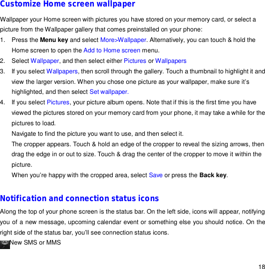                                                                                                                                                                                                  18 Customize Home screen wallpaper Wallpaper your Home screen with pictures you have stored on your memory card, or select a picture from the Wallpaper gallery that comes preinstalled on your phone: 1. Press the Menu key and select More&gt;Wallpaper. Alternatively, you can touch &amp; hold the Home screen to open the Add to Home screen menu. 2. Select Wallpaper, and then select either Pictures or Wallpapers 3. If you select Wallpapers, then scroll through the gallery. Touch a thumbnail to highlight it and view the larger version. When you chose one picture as your wallpaper, make sure it’s highlighted, and then select Set wallpaper. 4. If you select Pictures, your picture album opens. Note that if this is the first time you have viewed the pictures stored on your memory card from your phone, it may take a while for the pictures to load. Navigate to find the picture you want to use, and then select it. The cropper appears. Touch &amp; hold an edge of the cropper to reveal the sizing arrows, then drag the edge in or out to size. Touch &amp; drag the center of the cropper to move it within the picture. When you’re happy with the cropped area, select Save or press the Back key.  Notification and connection status icons Along the top of your phone screen is the status bar. On the left side, icons will appear, notifying you of a new message, upcoming calendar event or something else you should notice. On the right side of the status bar, you’ll see connection status icons. New SMS or MMS   