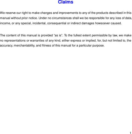                                                                                                                                                                                                  1 Claims  We reserve our right to make changes and improvements to any of the products described in this manual without prior notice. Under no circumstances shall we be responsible for any loss of data, income, or any special, incidental, consequential or indirect damages howsoever caused.  The content of this manual is provided “as is”. To the fullest extent permissible by law, we make no representations or warranties of any kind, either express or implied, for, but not limited to, the accuracy, merchantability, and fitness of this manual for a particular purpose. 