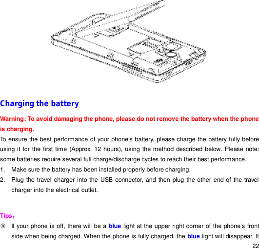                                                                                                                                                                                                  22  Charging the battery Warning: To avoid damaging the phone, please do not remove the battery when the phone is charging. To ensure the best performance of your phone’s battery, please charge the battery fully before using it for the first time (Approx. 12 hours), using the method described below. Please note: some batteries require several full charge/discharge cycles to reach their best performance. 1. Make sure the battery has been installed properly before charging. 2. Plug the travel charger into the USB connector, and then plug the other end of the travel charger into the electrical outlet.  Tips： ¨ If your phone is off, there will be a blue light at the upper right corner of the phone’s front side when being charged. When the phone is fully charged, the blue light will disappear. It 