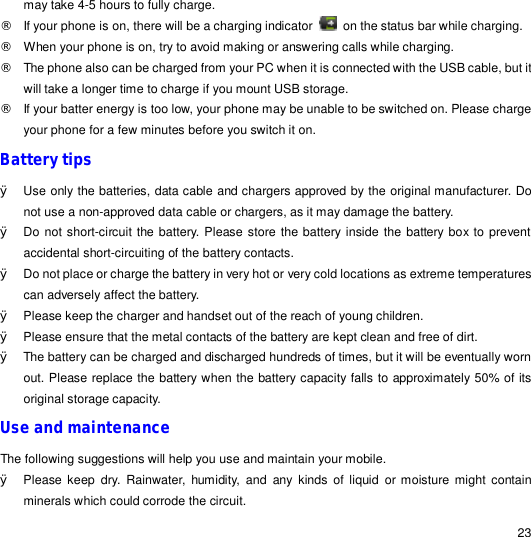                                                                                                                                                                                                  23 may take 4-5 hours to fully charge. ¨ If your phone is on, there will be a charging indicator   on the status bar while charging. ¨ When your phone is on, try to avoid making or answering calls while charging. ¨ The phone also can be charged from your PC when it is connected with the USB cable, but it will take a longer time to charge if you mount USB storage. ¨ If your batter energy is too low, your phone may be unable to be switched on. Please charge your phone for a few minutes before you switch it on. Battery tips Ø Use only the batteries, data cable and chargers approved by the original manufacturer. Do not use a non-approved data cable or chargers, as it may damage the battery. Ø Do not short-circuit the battery. Please store the battery inside the battery box to prevent accidental short-circuiting of the battery contacts.  Ø Do not place or charge the battery in very hot or very cold locations as extreme temperatures can adversely affect the battery.  Ø Please keep the charger and handset out of the reach of young children. Ø Please ensure that the metal contacts of the battery are kept clean and free of dirt. Ø The battery can be charged and discharged hundreds of times, but it will be eventually worn out. Please replace the battery when the battery capacity falls to approximately 50% of its original storage capacity. Use and maintenance The following suggestions will help you use and maintain your mobile. Ø Please keep dry. Rainwater, humidity, and any kinds of liquid or moisture might contain minerals which could corrode the circuit. 