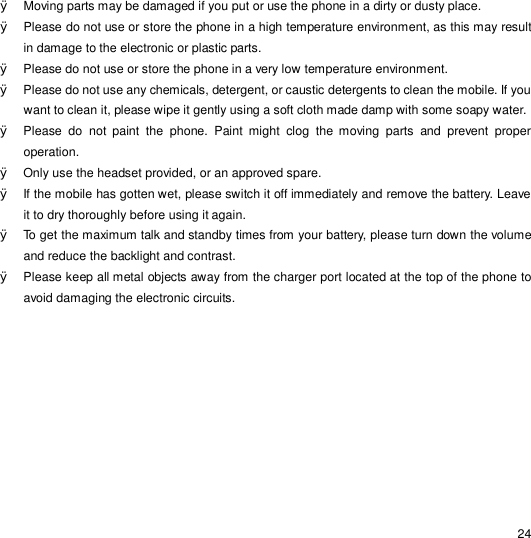                                                                                                                                                                                                  24 Ø Moving parts may be damaged if you put or use the phone in a dirty or dusty place.  Ø Please do not use or store the phone in a high temperature environment, as this may result in damage to the electronic or plastic parts. Ø Please do not use or store the phone in a very low temperature environment. Ø Please do not use any chemicals, detergent, or caustic detergents to clean the mobile. If you want to clean it, please wipe it gently using a soft cloth made damp with some soapy water. Ø Please do not paint the phone. Paint might clog the moving parts and prevent proper operation. Ø Only use the headset provided, or an approved spare. Ø If the mobile has gotten wet, please switch it off immediately and remove the battery. Leave it to dry thoroughly before using it again. Ø To get the maximum talk and standby times from your battery, please turn down the volume and reduce the backlight and contrast. Ø Please keep all metal objects away from the charger port located at the top of the phone to avoid damaging the electronic circuits. 